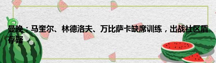 曼晚：马奎尔、林德洛夫、万比萨卡缺席训练，出战社区盾存疑