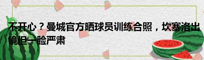 不开心？曼城官方晒球员训练合照，坎塞洛出镜但一脸严肃