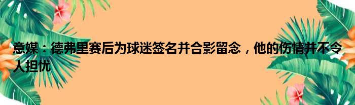 意媒：德弗里赛后为球迷签名并合影留念，他的伤情并不令人担忧