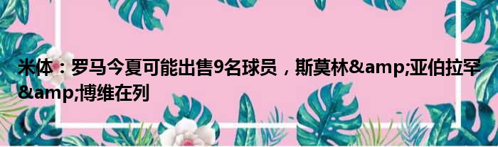 米体：罗马今夏可能出售9名球员，斯莫林&亚伯拉罕&博维在列