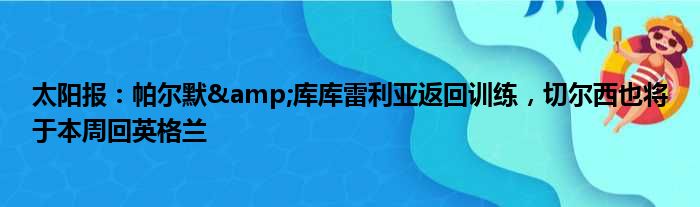 太阳报：帕尔默&库库雷利亚返回训练，切尔西也将于本周回英格兰