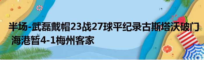 半场-武磊戴帽23战27球平纪录古斯塔沃破门 海港暂4-1梅州客家