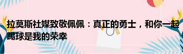 拉莫斯社媒致敬佩佩：真正的勇士，和你一起踢球是我的荣幸