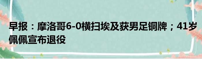 早报：摩洛哥6-0横扫埃及获男足铜牌；41岁佩佩宣布退役