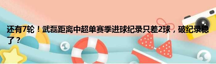 还有7轮！武磊距离中超单赛季进球纪录只差2球，破纪录稳了？