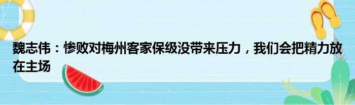 魏志伟：惨败对梅州客家保级没带来压力，我们会把精力放在主场