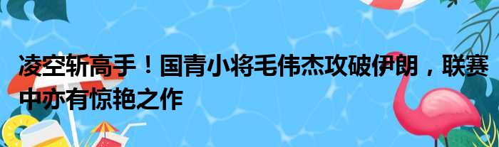 凌空斩高手！国青小将毛伟杰攻破伊朗，联赛中亦有惊艳之作