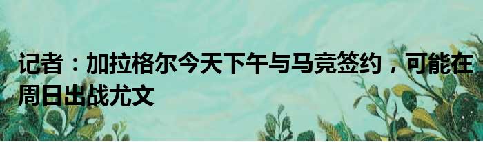 记者：加拉格尔今天下午与马竞签约，可能在周日出战尤文