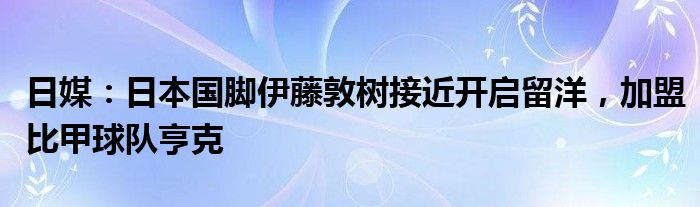 日媒：日本国脚伊藤敦树接近开启留洋，加盟比甲球队亨克