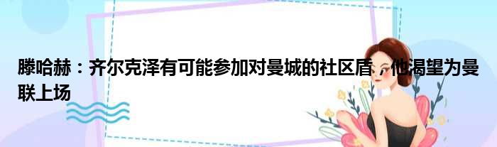 滕哈赫：齐尔克泽有可能参加对曼城的社区盾，他渴望为曼联上场