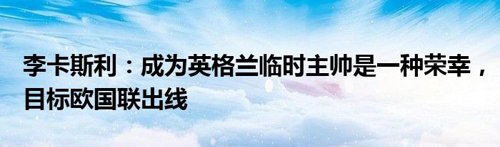 李卡斯利：成为英格兰临时主帅是一种荣幸，目标欧国联出线