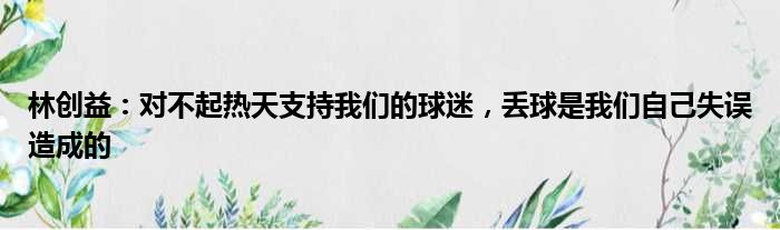 林创益：对不起热天支持我们的球迷，丢球是我们自己失误造成的