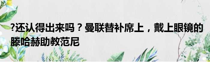 ?还认得出来吗？曼联替补席上，戴上眼镜的滕哈赫助教范尼