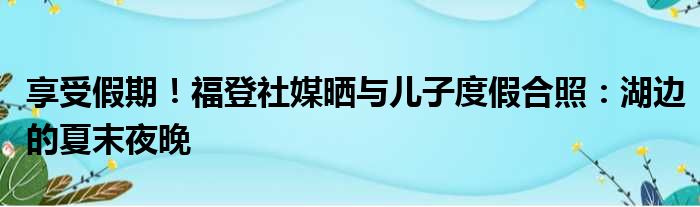 享受假期！福登社媒晒与儿子度假合照：湖边的夏末夜晚