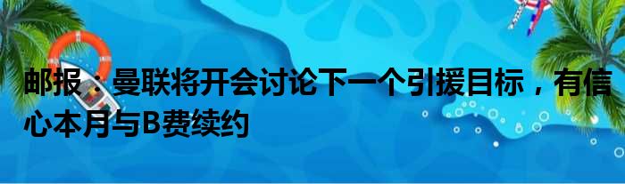 邮报：曼联将开会讨论下一个引援目标，有信心本月与B费续约