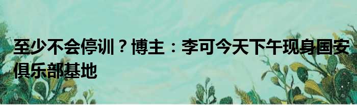 至少不会停训？博主：李可今天下午现身国安俱乐部基地