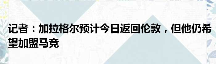 记者：加拉格尔预计今日返回伦敦，但他仍希望加盟马竞