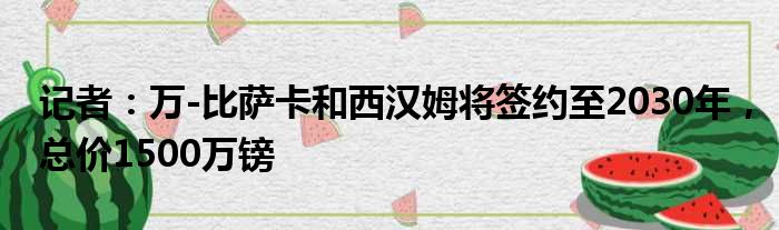 记者：万-比萨卡和西汉姆将签约至2030年，总价1500万镑