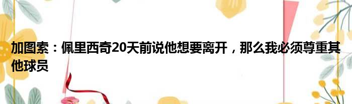 加图索：佩里西奇20天前说他想要离开，那么我必须尊重其他球员