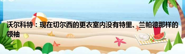 沃尔科特：现在切尔西的更衣室内没有特里、兰帕德那样的领袖