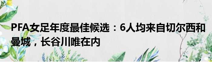 PFA女足年度最佳候选：6人均来自切尔西和曼城，长谷川唯在内