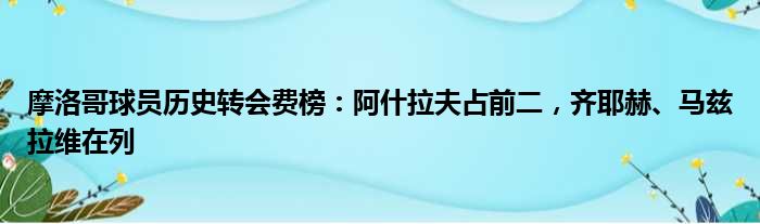 摩洛哥球员历史转会费榜：阿什拉夫占前二，齐耶赫、马兹拉维在列