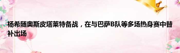 杨希随奥斯皮塔莱特备战，在与巴萨B队等多场热身赛中替补出场