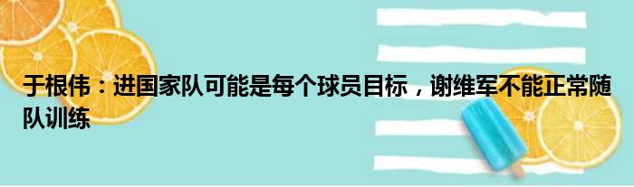 于根伟：进国家队可能是每个球员目标，谢维军不能正常随队训练