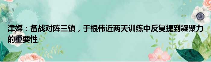 津媒：备战对阵三镇，于根伟近两天训练中反复提到凝聚力的重要性