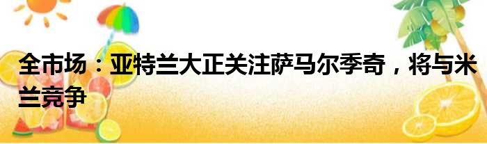 全市场：亚特兰大正关注萨马尔季奇，将与米兰竞争