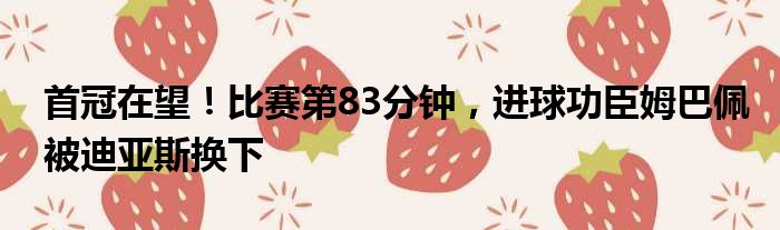 首冠在望！比赛第83分钟，进球功臣姆巴佩被迪亚斯换下