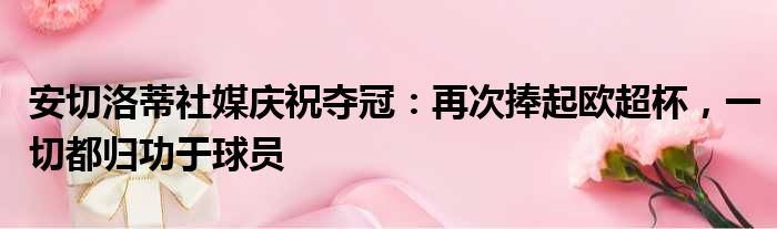 安切洛蒂社媒庆祝夺冠：再次捧起欧超杯，一切都归功于球员