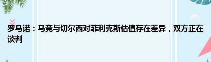 罗马诺：马竞与切尔西对菲利克斯估值存在差异，双方正在谈判