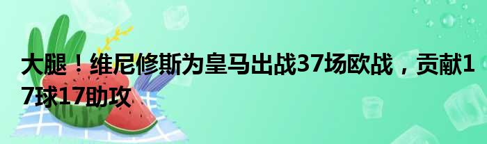 大腿！维尼修斯为皇马出战37场欧战，贡献17球17助攻