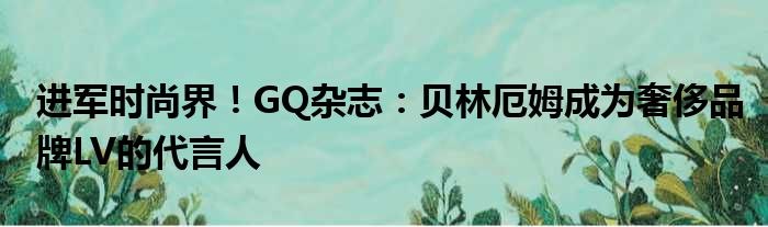 进军时尚界！GQ杂志：贝林厄姆成为奢侈品牌LV的代言人