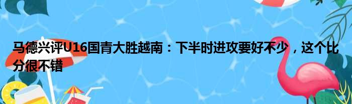 马德兴评U16国青大胜越南：下半时进攻要好不少，这个比分很不错