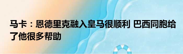 马卡：恩德里克融入皇马很顺利 巴西同胞给了他很多帮助