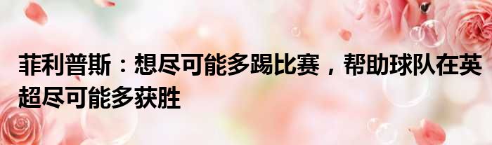 菲利普斯：想尽可能多踢比赛，帮助球队在英超尽可能多获胜