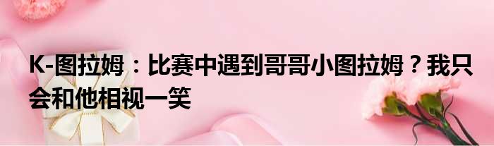 K-图拉姆：比赛中遇到哥哥小图拉姆？我只会和他相视一笑