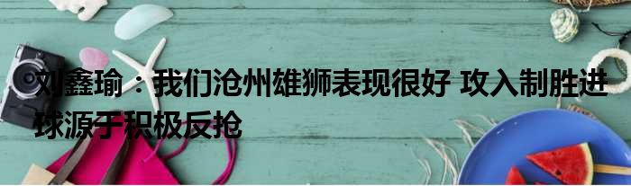 刘鑫瑜：我们沧州雄狮表现很好 攻入制胜进球源于积极反抢