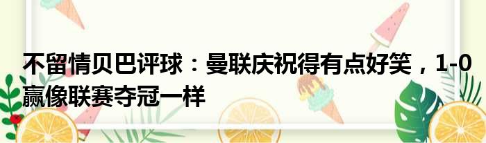 不留情贝巴评球：曼联庆祝得有点好笑，1-0赢像联赛夺冠一样