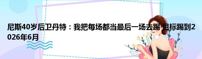 尼斯40岁后卫丹特：我把每场都当最后一场去踢 目标踢到2026年6月