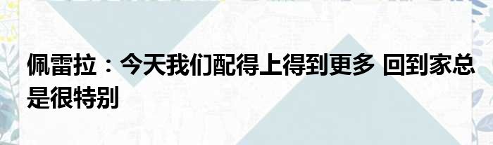 佩雷拉：今天我们配得上得到更多 回到家总是很特别