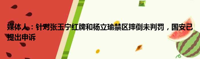 媒体人：针对张玉宁红牌和杨立瑜禁区摔倒未判罚，国安已提出申诉