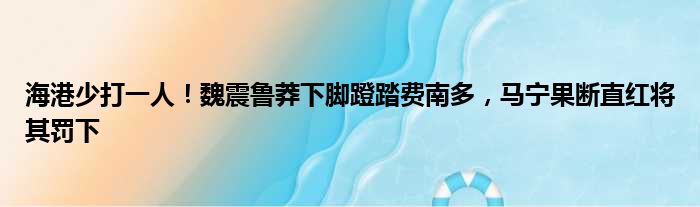 海港少打一人！魏震鲁莽下脚蹬踏费南多，马宁果断直红将其罚下