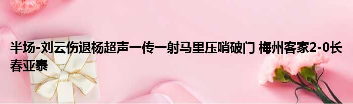 半场-刘云伤退杨超声一传一射马里压哨破门 梅州客家2-0长春亚泰