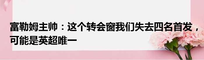 富勒姆主帅：这个转会窗我们失去四名首发，可能是英超唯一