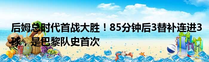 后姆总时代首战大胜！85分钟后3替补连进3球，是巴黎队史首次