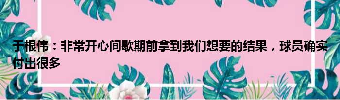 于根伟：非常开心间歇期前拿到我们想要的结果，球员确实付出很多