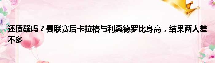 还质疑吗？曼联赛后卡拉格与利桑德罗比身高，结果两人差不多